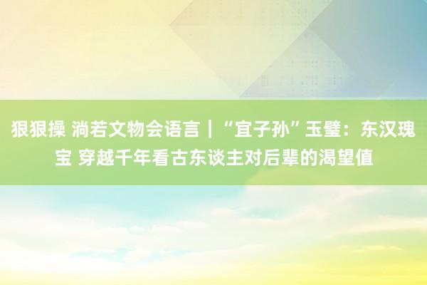 狠狠操 淌若文物会语言｜“宜子孙”玉璧：东汉瑰宝 穿越千年看古东谈主对后辈的渴望值