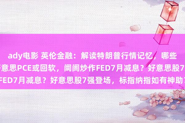 ady电影 英伦金融：解读特朗普行情记忆，哪些利好？有甚么节律？好意思PCE或回软，阛阓炒作FED7月减息？好意思股7强登场，标指纳指如有神助？