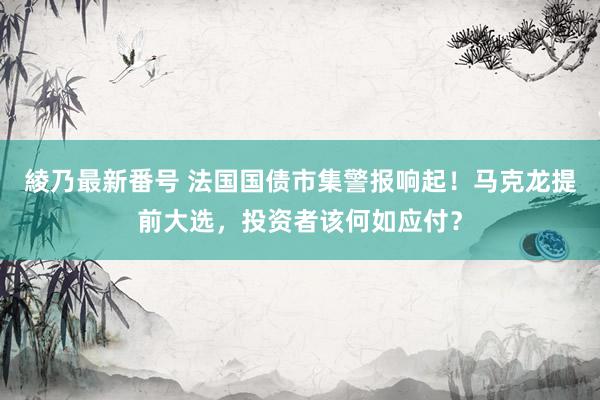 綾乃最新番号 法国国债市集警报响起！马克龙提前大选，投资者该何如应付？