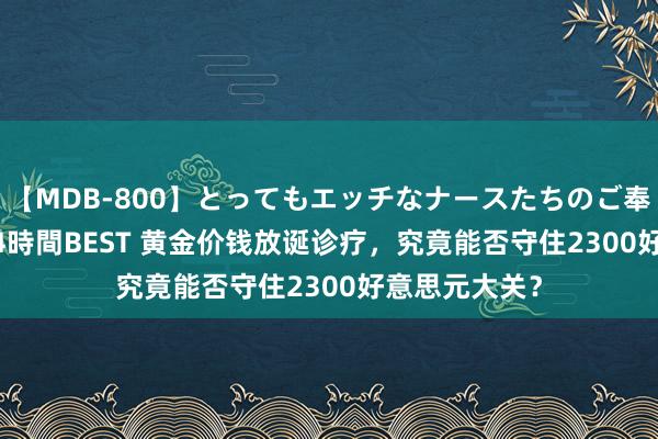 【MDB-800】とってもエッチなナースたちのご奉仕SEX 30人4時間BEST 黄金价钱放诞诊疗，究竟能否守住2300好意思元大关？