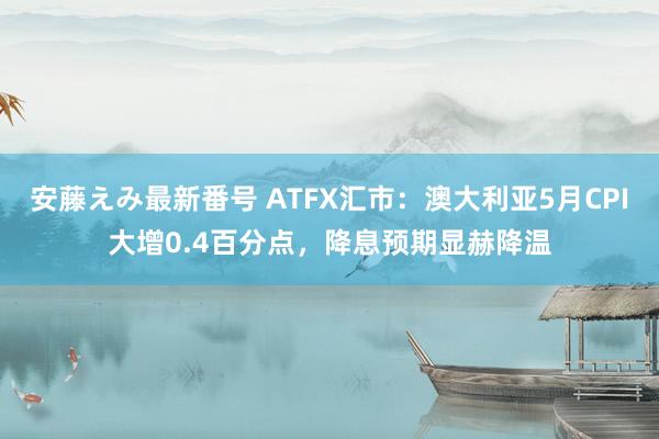 安藤えみ最新番号 ATFX汇市：澳大利亚5月CPI大增0.4百分点，降息预期显赫降温