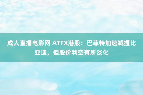 成人直播电影网 ATFX港股：巴菲特加速减握比亚迪，但股价利空有所淡化