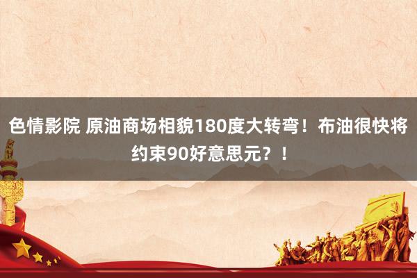 色情影院 原油商场相貌180度大转弯！布油很快将约束90好意思元？！