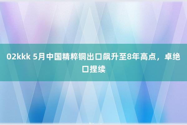 02kkk 5月中国精粹铜出口飙升至8年高点，卓绝口捏续