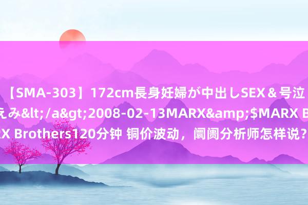 【SMA-303】172cm長身妊婦が中出しSEX＆号泣アナル姦 安藤えみ</a>2008-02-13MARX&$MARX Brothers120分钟 铜价波动，阛阓分析师怎样说？揭秘铜市的将来走向！