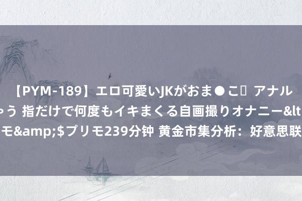 【PYM-189】エロ可愛いJKがおま●こ・アナルをいっぱい見せちゃう 指だけで何度もイキまくる自画撮りオナニー</a>2016-04-18プリモ&$プリモ239分钟 黄金市集分析：好意思联储官员鹰声+房价高潮 黄金遭诽谤创一周新低