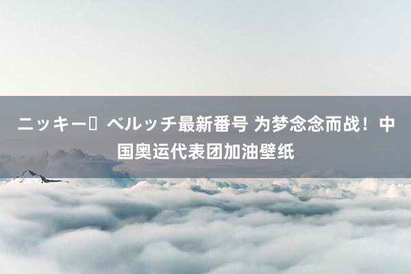 ニッキー・ベルッチ最新番号 为梦念念而战！中国奥运代表团加油壁纸