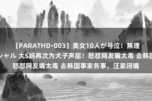 【PARATHD-003】美女10人が号泣！無理やり連続中○しスペシャル 大S妈再次为犬子声屈！怒怼网友嘴太毒 去韩国事家务事，汪家闭嘴