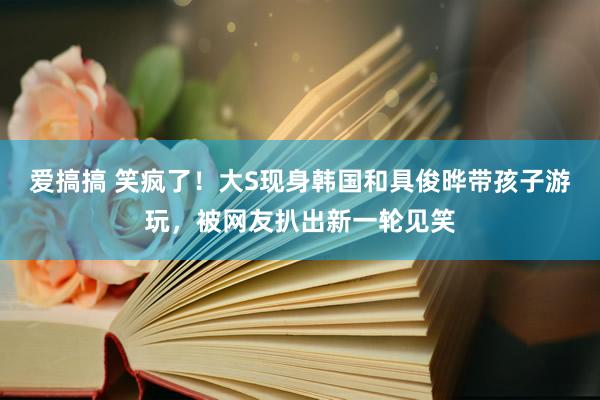 爱搞搞 笑疯了！大S现身韩国和具俊晔带孩子游玩，被网友扒出新一轮见笑