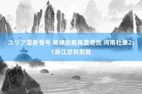 ユリア最新番号 角球战略再显奇效 河南杜康2：1浙江逆转取胜