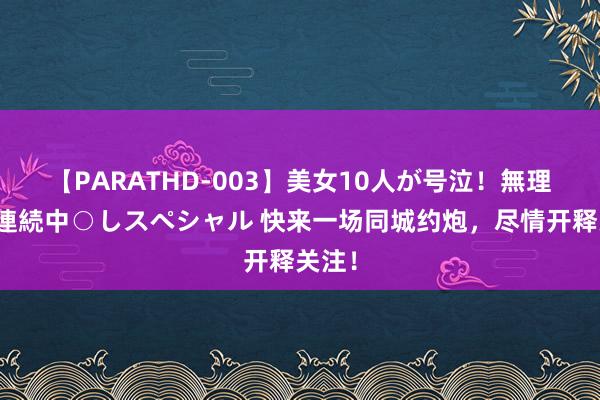 【PARATHD-003】美女10人が号泣！無理やり連続中○しスペシャル 快来一场同城约炮，尽情开释关注！