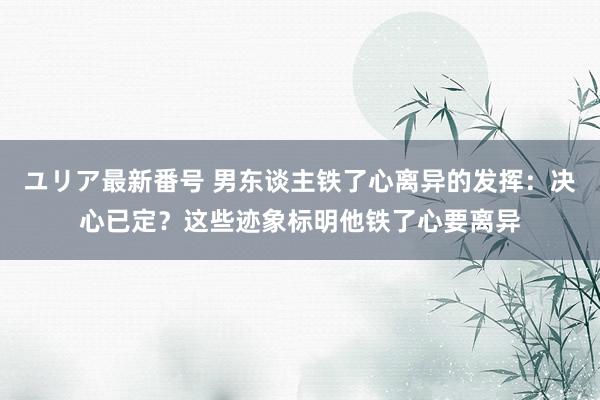 ユリア最新番号 男东谈主铁了心离异的发挥：决心已定？这些迹象标明他铁了心要离异