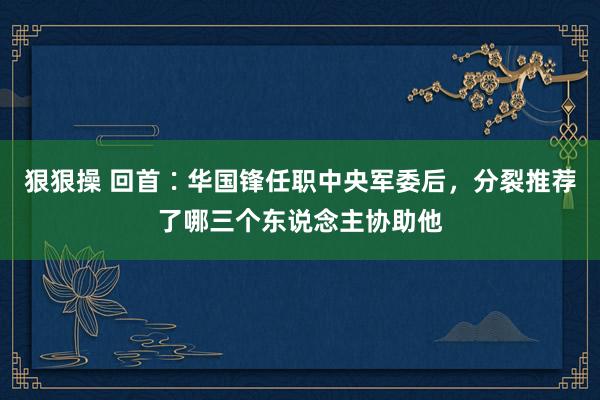 狠狠操 回首∶华国锋任职中央军委后，分裂推荐了哪三个东说念主协助他