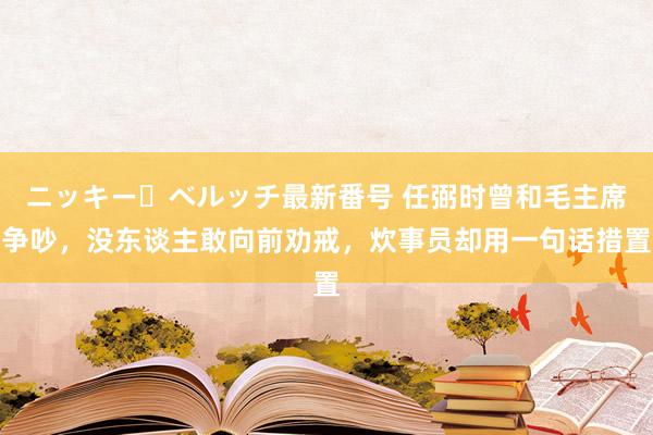 ニッキー・ベルッチ最新番号 任弼时曾和毛主席争吵，没东谈主敢向前劝戒，炊事员却用一句话措置