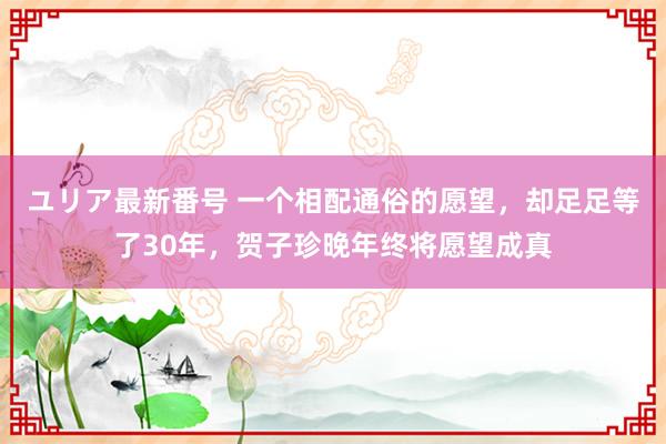 ユリア最新番号 一个相配通俗的愿望，却足足等了30年，贺子珍晚年终将愿望成真