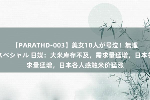 【PARATHD-003】美女10人が号泣！無理やり連続中○しスペシャル 日媒：大米库存不及，需求量猛增，日本各人感触米价猛涨