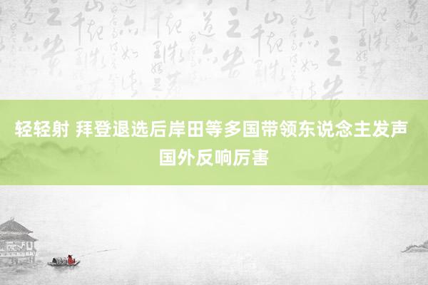 轻轻射 拜登退选后岸田等多国带领东说念主发声 国外反响厉害