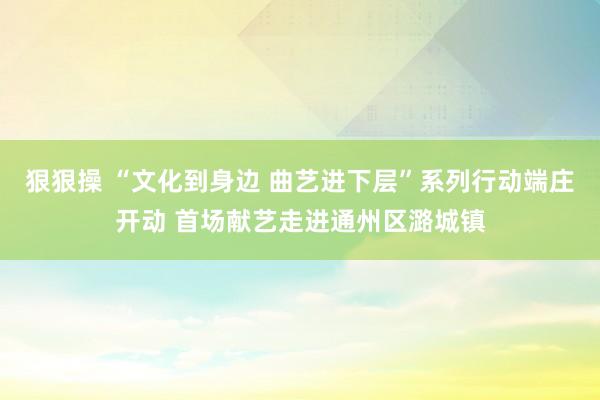 狠狠操 “文化到身边 曲艺进下层”系列行动端庄开动 首场献艺走进通州区潞城镇