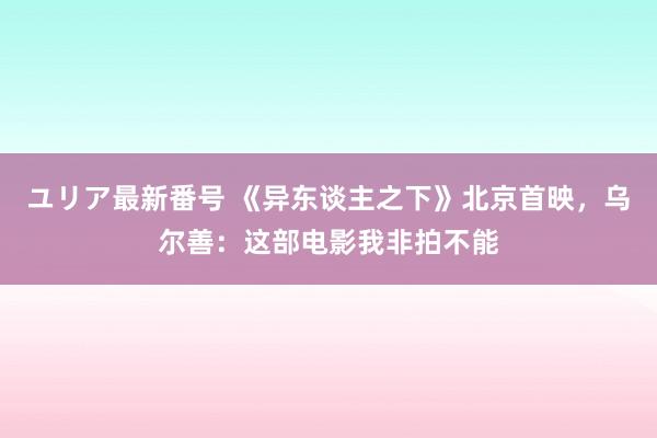 ユリア最新番号 《异东谈主之下》北京首映，乌尔善：这部电影我非拍不能