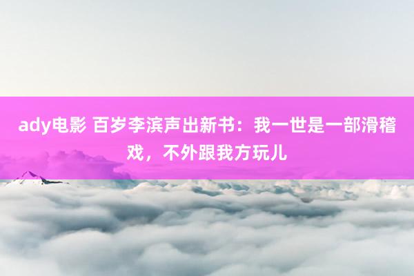 ady电影 百岁李滨声出新书：我一世是一部滑稽戏，不外跟我方玩儿