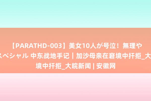 【PARATHD-003】美女10人が号泣！無理やり連続中○しスペシャル 中东战地手记｜加沙母亲在窘境中扞拒_大皖新闻 | 安徽网