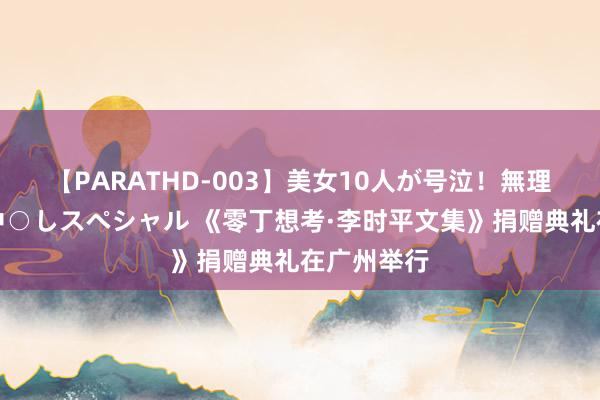 【PARATHD-003】美女10人が号泣！無理やり連続中○しスペシャル 《零丁想考·李时平文集》捐赠典礼在广州举行