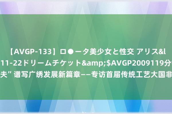 【AVGP-133】ロ●ータ美少女と性交 アリス</a>2008-11-22ドリームチケット&$AVGP2009119分钟 用“拈花功夫”谱写广绣发展新篇章——专访首届传统工艺大国非遗工匠、广东省工艺好意思术行家王新元