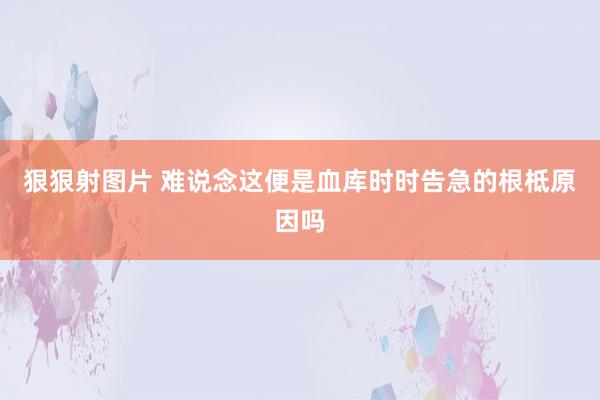 狠狠射图片 难说念这便是血库时时告急的根柢原因吗