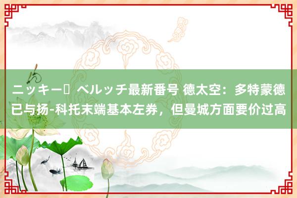 ニッキー・ベルッチ最新番号 德太空：多特蒙德已与扬-科托末端基本左券，但曼城方面要价过高