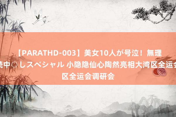 【PARATHD-003】美女10人が号泣！無理やり連続中○しスペシャル 小隐隐仙心陶然亮相大湾区全运会调研会