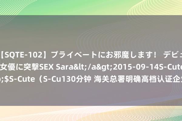 【SQTE-102】プライベートにお邪魔します！ デビューしたてのAV女優に突撃SEX Sara</a>2015-09-14S-Cute&$S-Cute（S-Cu130分钟 海关总署明确高档认证企业主动露馅违游记径关联事项