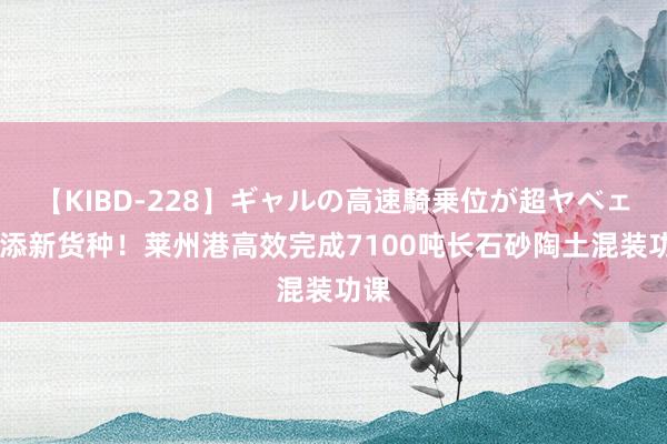 【KIBD-228】ギャルの高速騎乗位が超ヤベェ 再添新货种！莱州港高效完成7100吨长石砂陶土混装功课