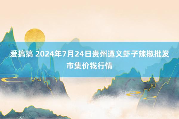 爱搞搞 2024年7月24日贵州遵义虾子辣椒批发市集价钱行情