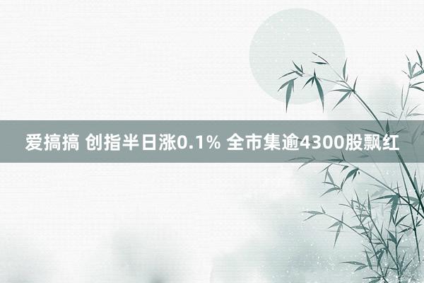 爱搞搞 创指半日涨0.1% 全市集逾4300股飘红