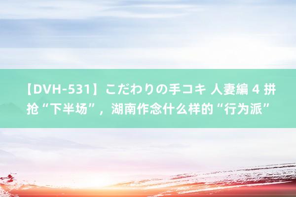 【DVH-531】こだわりの手コキ 人妻編 4 拼抢“下半场”，湖南作念什么样的“行为派”