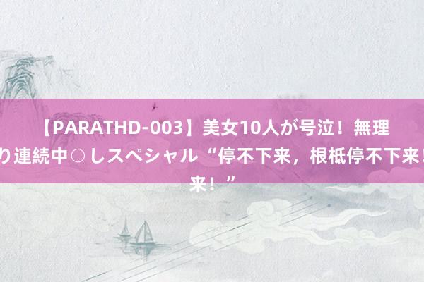 【PARATHD-003】美女10人が号泣！無理やり連続中○しスペシャル “停不下来，根柢停不下来！”