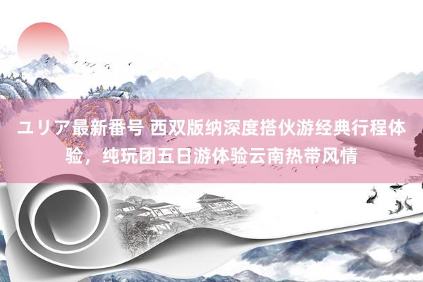 ユリア最新番号 西双版纳深度搭伙游经典行程体验，纯玩团五日游体验云南热带风情