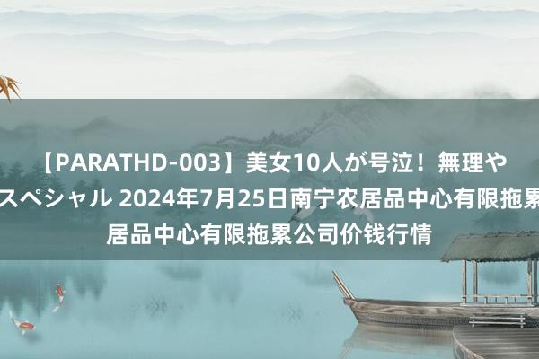 【PARATHD-003】美女10人が号泣！無理やり連続中○しスペシャル 2024年7月25日南宁农居品中心有限拖累公司价钱行情