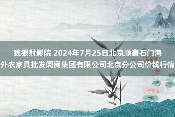 狠狠射影院 2024年7月25日北京顺鑫石门海外农家具批发阛阓集团有限公司北京分公司价钱行情