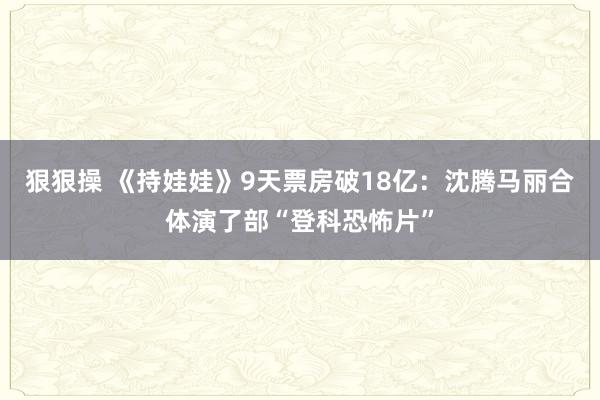 狠狠操 《持娃娃》9天票房破18亿：沈腾马丽合体演了部“登科恐怖片”