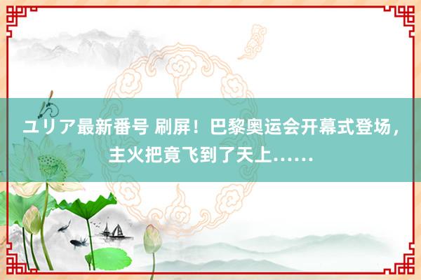 ユリア最新番号 刷屏！巴黎奥运会开幕式登场，主火把竟飞到了天上……