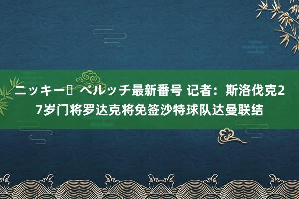 ニッキー・ベルッチ最新番号 记者：斯洛伐克27岁门将罗达克将免签沙特球队达曼联结