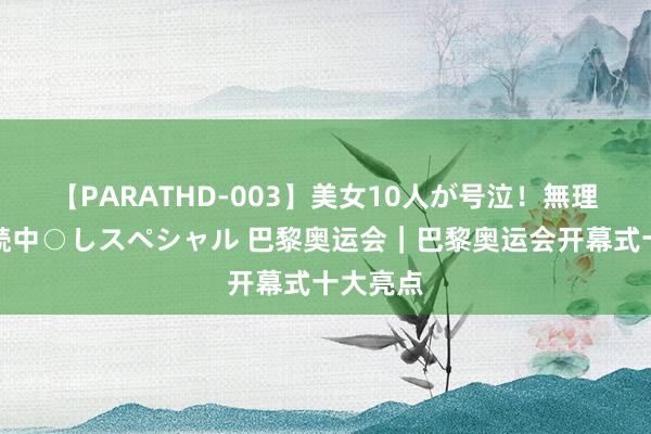 【PARATHD-003】美女10人が号泣！無理やり連続中○しスペシャル 巴黎奥运会｜巴黎奥运会开幕式十大亮点