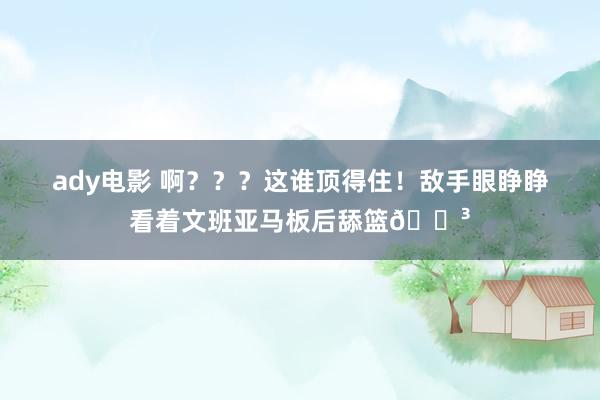 ady电影 啊？？？这谁顶得住！敌手眼睁睁看着文班亚马板后舔篮?