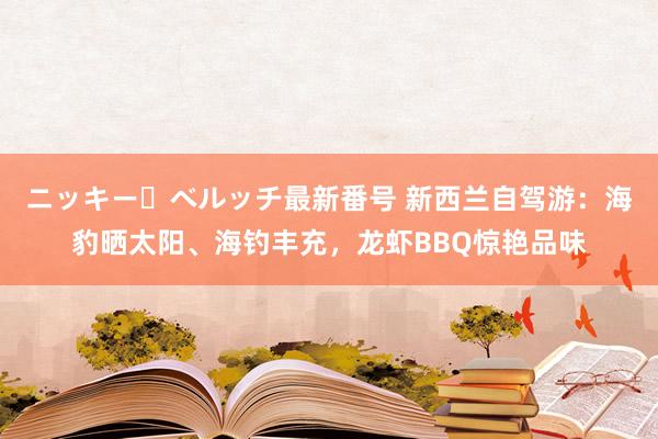 ニッキー・ベルッチ最新番号 新西兰自驾游：海豹晒太阳、海钓丰充，龙虾BBQ惊艳品味