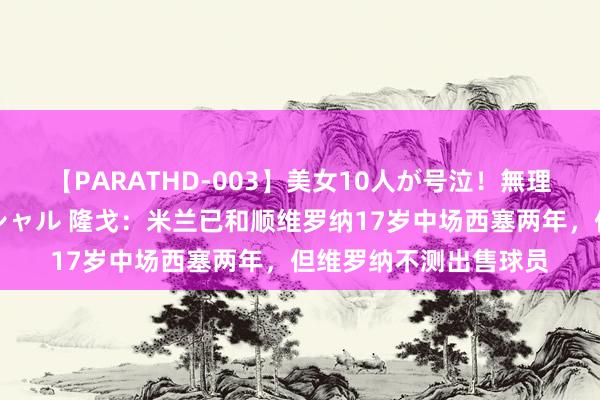 【PARATHD-003】美女10人が号泣！無理やり連続中○しスペシャル 隆戈：米兰已和顺维罗纳17岁中场西塞两年，但维罗纳不测出售球员