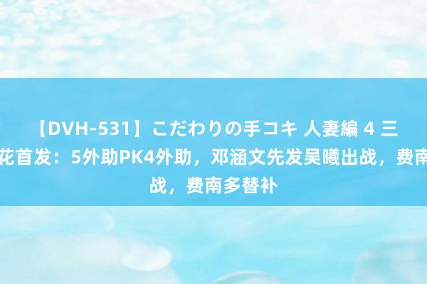 【DVH-531】こだわりの手コキ 人妻編 4 三镇vs申花首发：5外助PK4外助，邓涵文先发吴曦出战，费南多替补