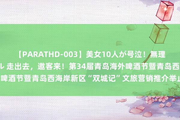 【PARATHD-003】美女10人が号泣！無理やり連続中○しスペシャル 走出去，邀客来！第34届青岛海外啤酒节暨青岛西海岸新区“双城记”文旅营销推介举止走进威海！