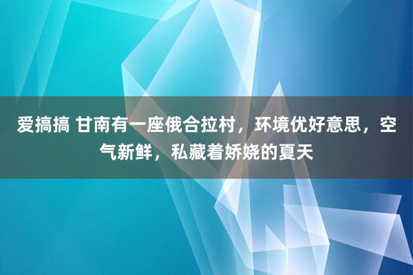 爱搞搞 甘南有一座俄合拉村，环境优好意思，空气新鲜，私藏着娇娆的夏天