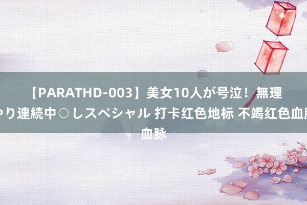 【PARATHD-003】美女10人が号泣！無理やり連続中○しスペシャル 打卡红色地标 不竭红色血脉